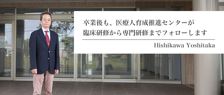 卒業後も、医療人育成推進センターが臨床研修から専門研修までフォローします。 Hishikawa Yoshitaka